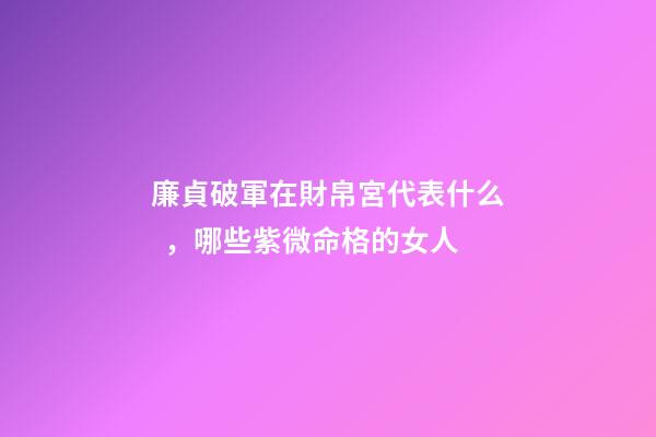 廉貞破軍在財帛宮代表什么，哪些紫微命格的女人